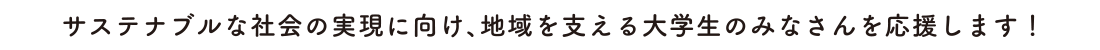 サステナブルな社会の実現に向け、地域を支える大学生のみなさんを応援します！