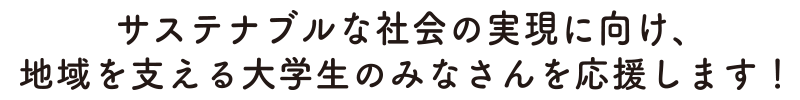 サステナブルな社会の実現に向け、地域を支える大学生のみなさんを応援します！