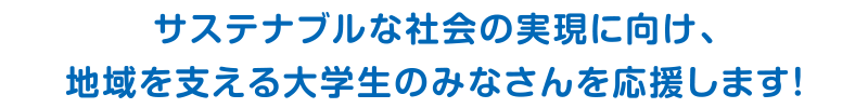 サステナブルな社会の実現に向け、地域を支える大学生のみなさんを応援します！