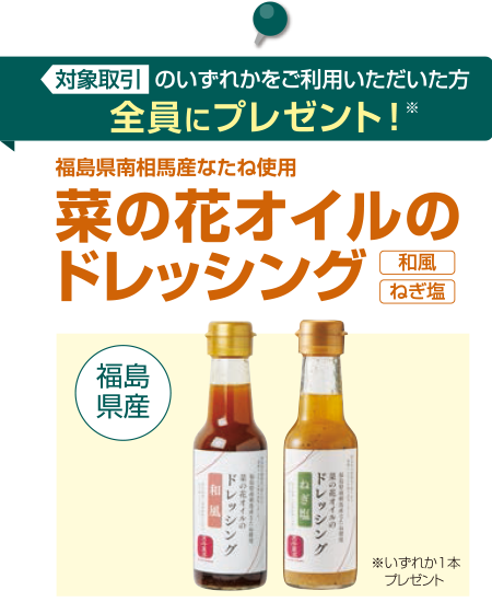 対象取引のいずれかをご利用いただいた方全員に「福島県南相馬産なたね使用菜の花オイルのドレッシング」プレゼント