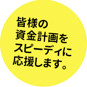 皆様の資金計画をスピーディに応援します。