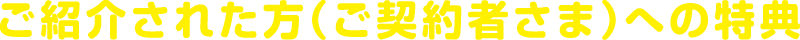 ご紹介された方（ご契約者さま）への特典