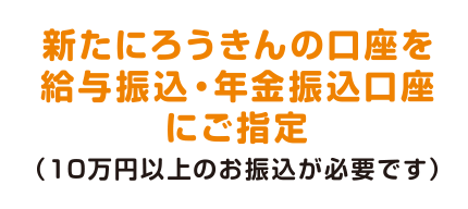新たにろうきんの口座を給与振込・年金振込口座にご指定（10万円以上のお振込が必要です）