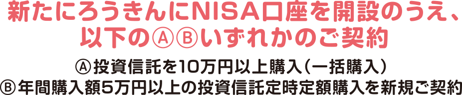 新たにろうきんにNISA口座を開設のうえ、以下のいずれかのご契約A投資信託を10万円以上購入（一括購入）B年間購入額5万円以上の投資信託定時定額購入を新規ご契約