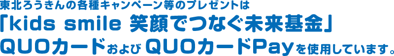 東北労金の各種キャンペーン等のプレゼントは、「kids smile 笑顔でつなぐ未来基金」QUOカードおよびQUOカードPayを使用しています。