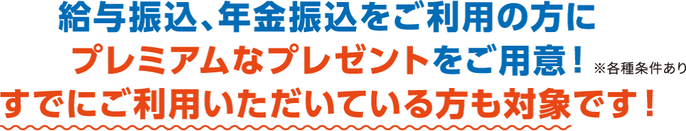 給与振込、年金振込をご利用の方にプレミアムなプレゼントをご用意！すでにご利用いただいている方も対象です！※各種条件あり