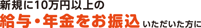 新規に10万円以上の給与振込・年金振込をご指定いただいた方に