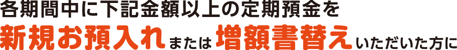 各期間中に下記金額以上の定期預金を新規お預入れまたは増額書替えいただいた方に
