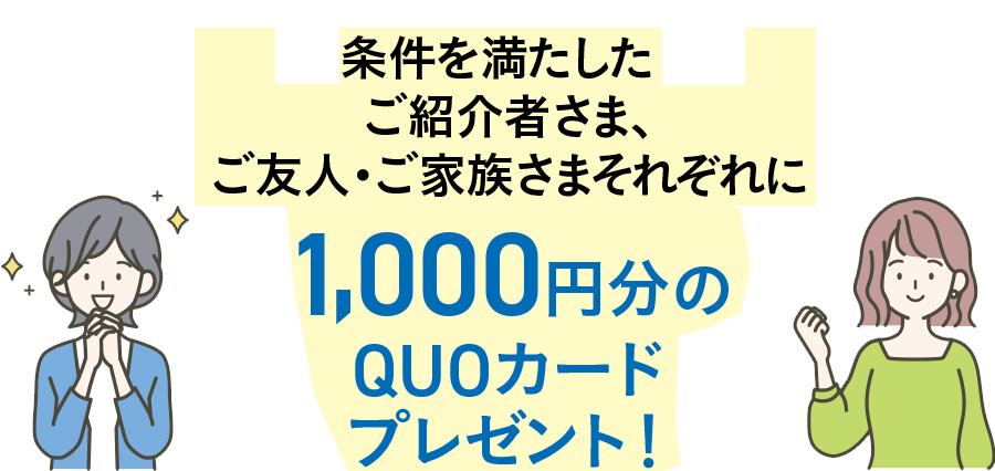 右記の条件を満たしたご紹介者さま、ご友人・ご家族さま、それぞれに1,000円分のQUOカードプレゼント! 