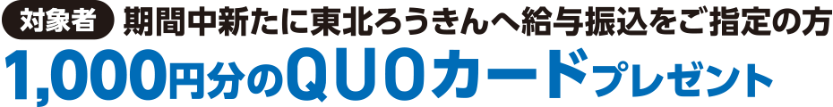 【対象者】期間中新たに東北ろうきんへ給与振込をご指定の方1,000円分のQUOカードプレゼント