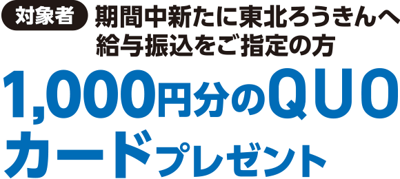 【対象者】期間中新たに東北ろうきんへ給与振込をご指定の方1,000円分のQUOカードプレゼント