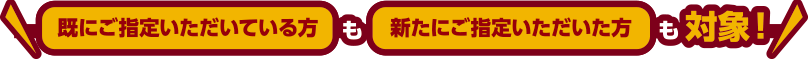 既にご指定いただいている方も新たにご指定いただいた方も対象！