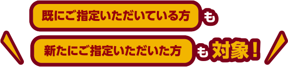 既にご指定いただいている方も新たにご指定いただいた方も対象！
