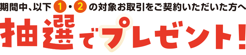 期間中、以下①・②の対象お取引ご契約いただぢた方へ抽選でプレゼント！