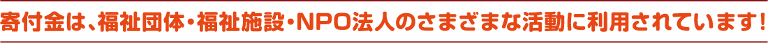 寄付金は、福祉団体・福祉施設・NPO法人のさまざまな活動に利用されています！