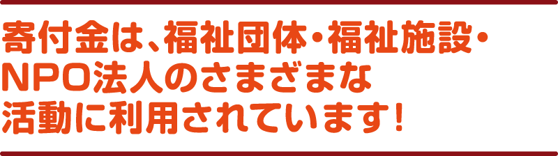 寄付金は、福祉団体・福祉施設・NPO法人のさまざまな活動に利用されています！