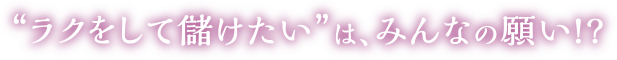 “ラクをして儲けたい”は、みんなの願い!?